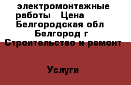 электромонтажные работы › Цена ­ 100 - Белгородская обл., Белгород г. Строительство и ремонт » Услуги   . Белгородская обл.,Белгород г.